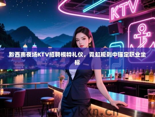 黔西南夜场KTV招聘模特礼仪，霓虹规则中锚定职业坐标